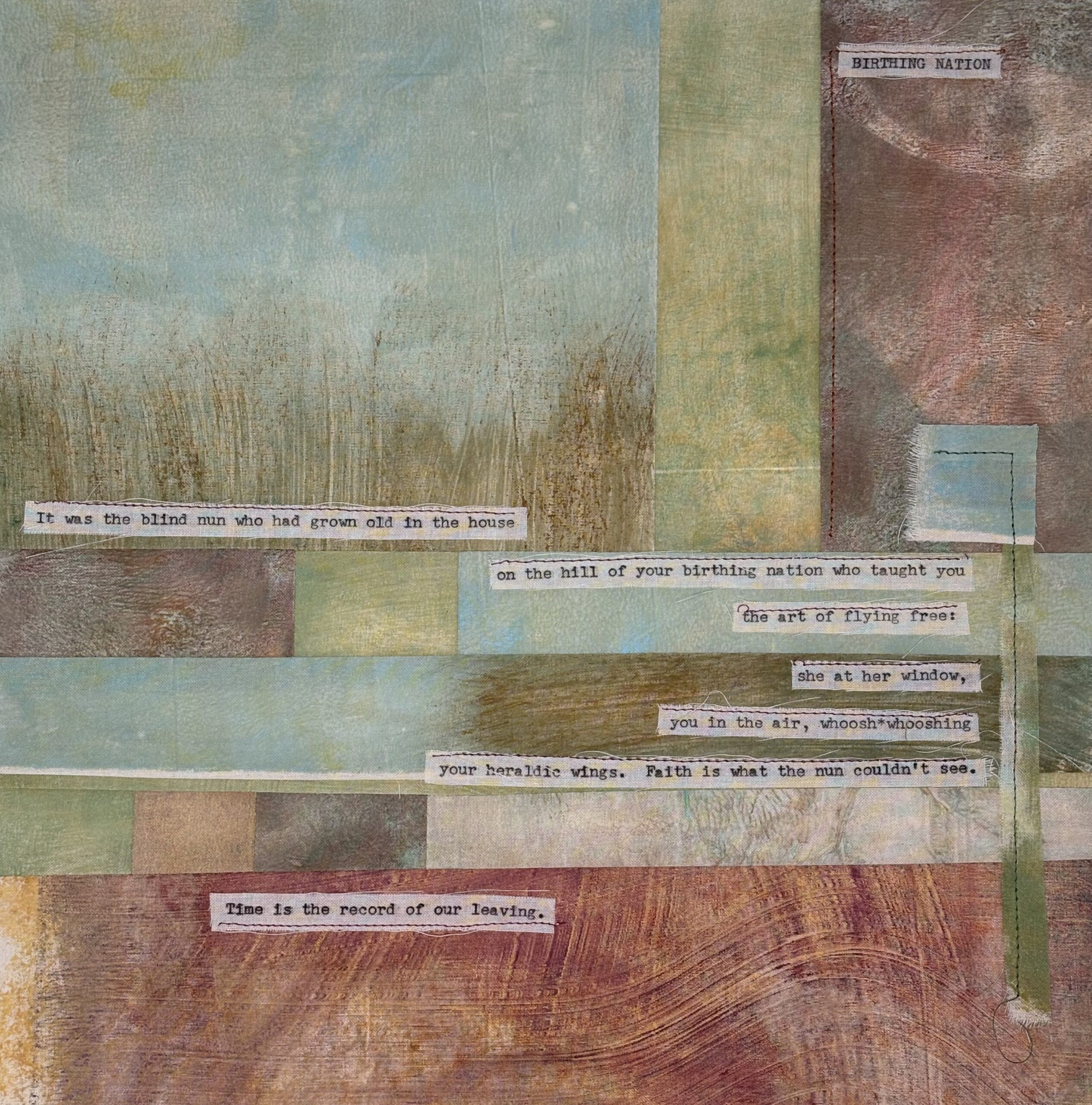 Description: A square image that looks as if it has been stitched together with various sheer square-shaped pieces of fabric. distinctly in the upper left is a visual of grass growing against a pale blue sky. Overlaying the fabric squares, in typewriter-style text, is the poem "BIRTHING NATION" which is transcribed as follows:
Transcript of "BIRTHING NATION":
It was the blind nun who had grown old in the house
on the hill of your birthing nation who taught you
the art of flying free:
she at her window,
you in the air, woosh*wooshing
your heraldic wings. Faith is what the nun couldn't see.
Time is the record of our leaving.