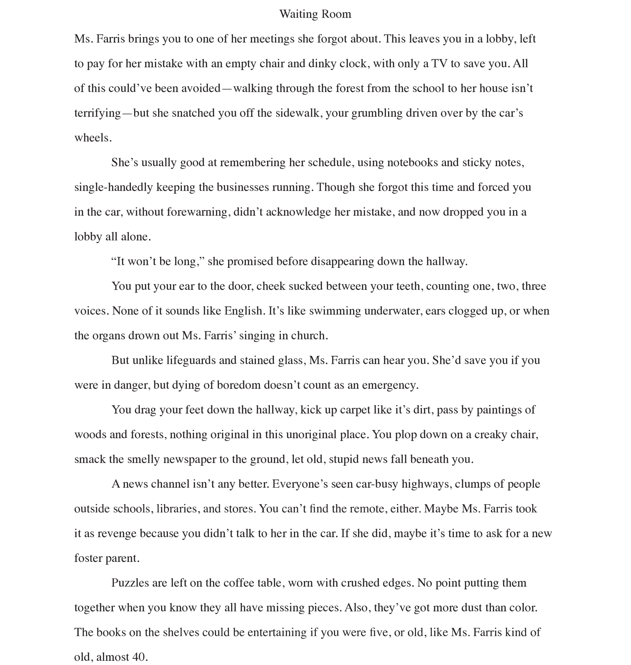 Page 1: Waiting Room
Ms. Farris brings you to one of her meetings she forgot about. This leaves you in a lobby, left to pay for her mistake with an empty chair and dinky clock, with only a TV to save you. All of this could’ve been avoided—walking through the forest from the school to her house isn’t terrifying—but she snatched you off the sidewalk, your grumbling driven over by the car’s wheels. 
She’s usually good at remembering her schedule, using notebooks and sticky notes, single-handedly keeping the businesses running. Though she forgot this time and forced you in the car, without forewarning, didn’t acknowledge her mistake, and now dropped you in a lobby all alone. 
“It won’t be long,” she promised before disappearing down the hallway. 
You put your ear to the door, cheek sucked between your teeth, counting one, two, three voices. None of it sounds like English. It’s like swimming underwater, ears clogged up, or when the organs drown out Ms. Farris’ singing in church.
But unlike lifeguards and stained glass, Ms. Farris can hear you. She’d save you if you were in danger, but dying of boredom doesn’t count as an emergency. 
You drag your feet down the hallway, kick up carpet like it’s dirt, pass by paintings of woods and forests, nothing original in this unoriginal place. You plop down on a creaky chair, smack the smelly newspaper to the ground, let old, stupid news fall beneath you. 
A news channel isn’t any better. Everyone’s seen car-busy highways, clumps of people outside schools, libraries, and stores. You can’t find the remote, either. Maybe Ms. Farris took  it as revenge because you didn’t talk to her in the car. If she did, maybe it’s time to ask for a new foster parent. 
Puzzles are left on the coffee table, worn with crushed edges. No point putting them together when you know they all have missing pieces. Also, they’ve got more dust than color. The books on the shelves could be entertaining if you were five, or old, like Ms. Farris kind of old, almost 40. 