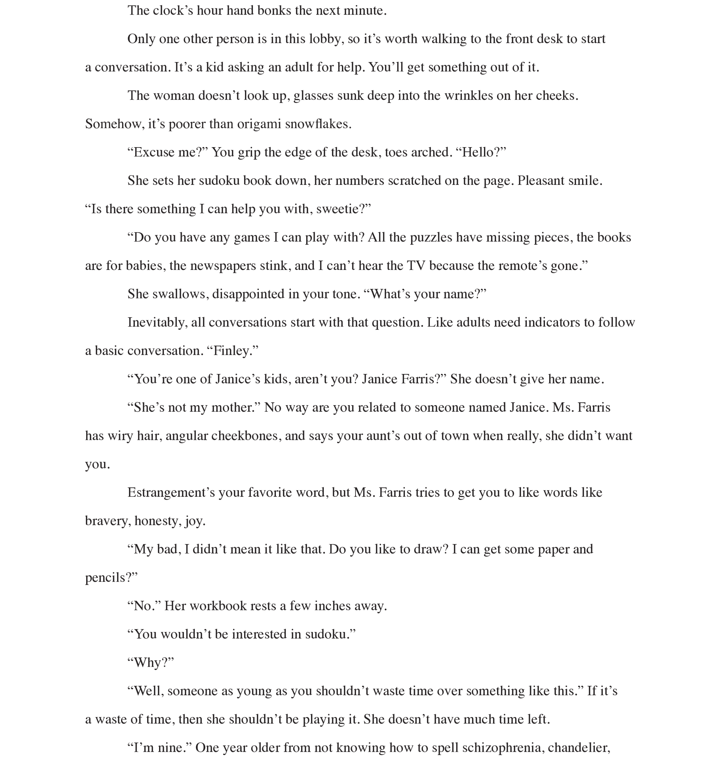 Page 2: The clock’s hour hand bonks the next minute.
Only one other person is in this lobby, so it’s worth walking to the front desk to start 
a conversation. It’s a kid asking an adult for help. You’ll get something out of it. 
The woman doesn’t look up, glasses sunk deep into the wrinkles on her cheeks. Somehow, it’s poorer than origami snowflakes. 
“Excuse me?” You grip the edge of the desk, toes arched. “Hello?”
She sets her sudoku book down, her numbers scratched on the page. Pleasant smile. 
“Is there something I can help you with, sweetie?”
“Do you have any games I can play with? All the puzzles have missing pieces, the books are for babies, the newspapers stink, and I can’t hear the TV because the remote’s gone.” 
She swallows, disappointed in your tone. “What’s your name?” 
Inevitably, all conversations start with that question. Like adults need indicators to follow a basic conversation. “Finley.” 
“You’re one of Janice’s kids, aren’t you? Janice Farris?” She doesn’t give her name. “She’s not my mother.” No way are you related to someone named Janice. Ms. Farris 
has wiry hair, angular cheekbones, and says your aunt’s out of town when really, she didn’t want you.
Estrangement’s your favorite word, but Ms. Farris tries to get you to like words like bravery, honesty, joy. 
“My bad, I didn’t mean it like that. Do you like to draw? I can get some paper and pencils?” 
“No.” Her workbook rests a few inches away.
“You wouldn’t be interested in sudoku.” 
“Why?” 
“Well, someone as young as you shouldn’t waste time over something like this.” If it’s 
a waste of time, then she shouldn’t be playing it. She doesn’t have much time left. 
“I’m nine.” One year older from not knowing how to spell schizophrenia, chandelier,