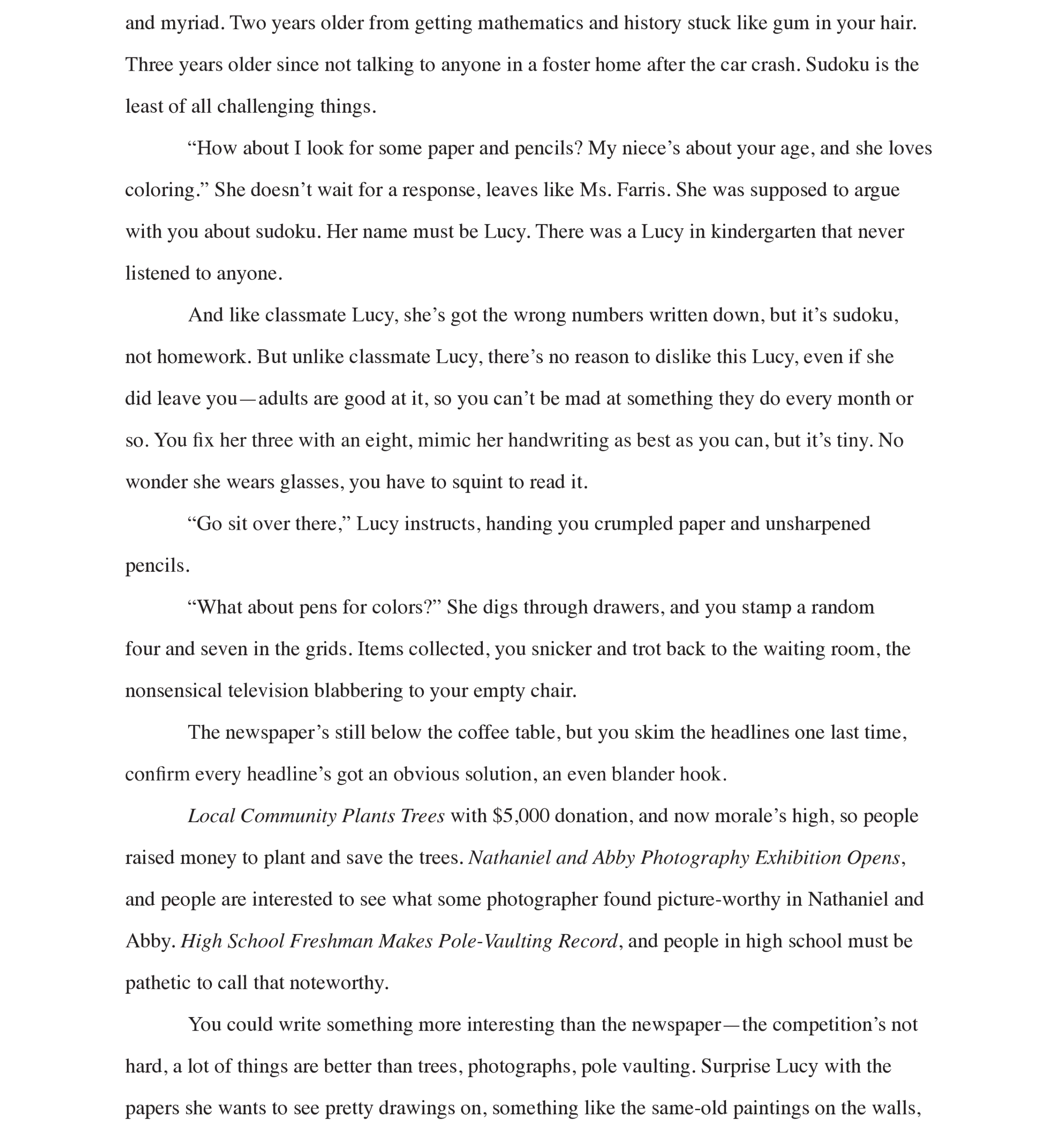 Page 3: 
and myriad. Two years older from getting mathematics and history stuck like gum in your hair. Three years older since not talking to anyone in a foster home after the car crash. Sudoku is the least of all challenging things. 
“How about I look for some paper and pencils? My niece’s about your age, and she loves coloring.” She doesn’t wait for a response, leaves like Ms. Farris. She was supposed to argue with you about sudoku. Her name must be Lucy. There was a Lucy in kindergarten that never listened to anyone. 
And like classmate Lucy, she’s got the wrong numbers written down, but it’s sudoku, not homework. But unlike classmate Lucy, there’s no reason to dislike this Lucy, even if she did leave you—adults are good at it, so you can’t be mad at something they do every month or so. You fix her three with an eight, mimic her handwriting as best as you can, but it’s tiny. No wonder she wears glasses, you have to squint to read it. 
“Go sit over there,” Lucy instructs, handing you crumpled paper and unsharpened pencils.
“What about pens for colors?” She digs through drawers, and you stamp a random four and seven in the grids. Items collected, you snicker and trot back to the waiting room, the nonsensical television blabbering to your empty chair. 
The newspaper’s still below the coffee table, but you skim the headlines one last time, confirm every headline’s got an obvious solution, an even blander hook.
Local Community Plants Trees with $5,000 donation, and now morale’s high, so people raised money to plant and save the trees. Nathaniel and Abby Photography Exhibition Opens, and people are interested to see what some photographer found picture-worthy in Nathaniel and Abby. High School Freshman Makes Pole-Vaulting Record, and people in high school must be pathetic to call that noteworthy. 
You could write something more interesting than the newspaper—the competition’s not hard, a lot of things are better than trees, photographs, pole vaulting. Surprise Lucy with the papers she wants to see pretty drawings on, something like the same-old paintings on the walls, 