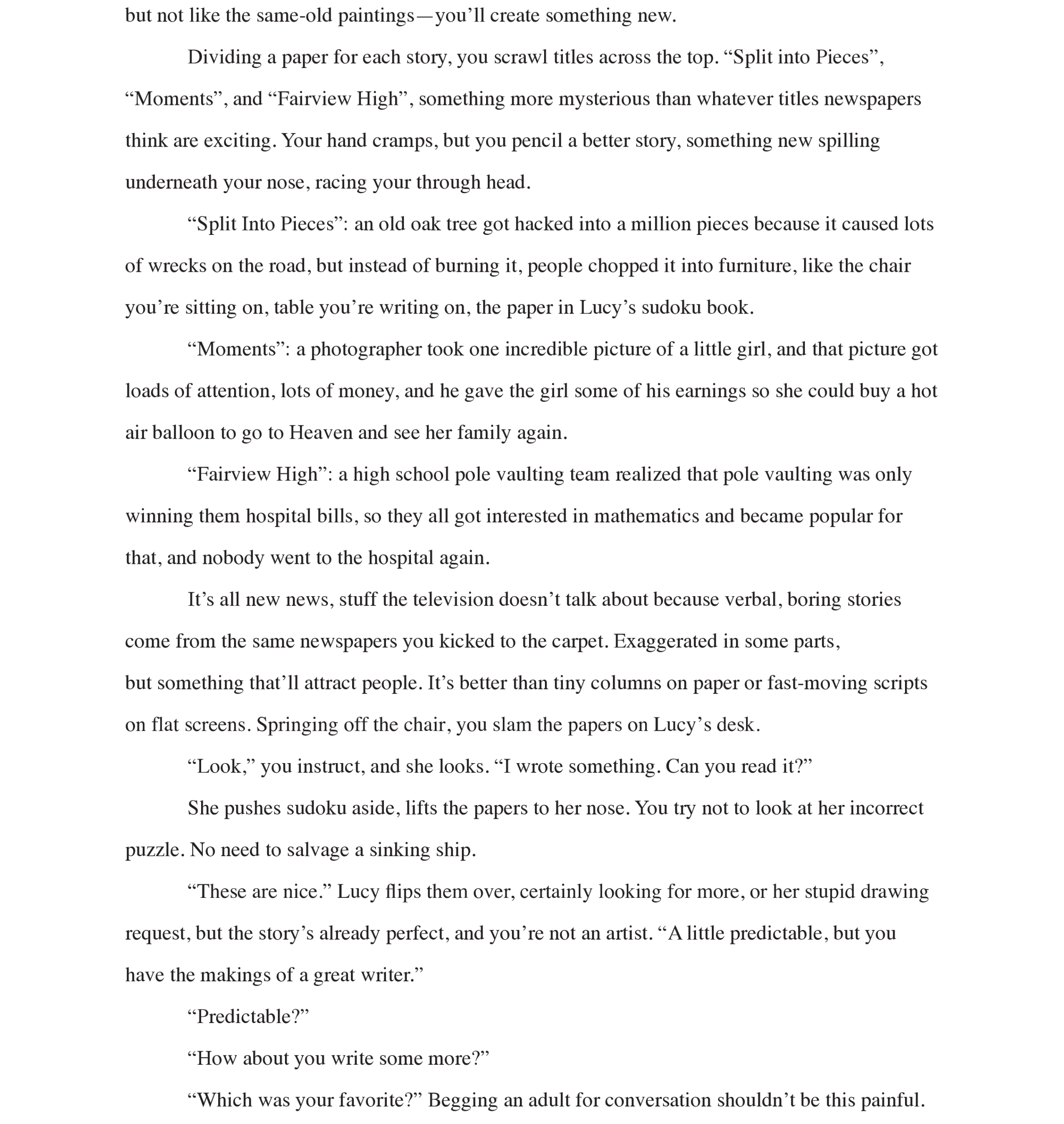 Page 4: but not like the same-old paintings—you’ll create something new. 
Dividing a paper for each story, you scrawl titles across the top. “Split into Pieces”, 
“Moments”, and “Fairview High”, something more mysterious than whatever titles newspapers think are exciting. Your hand cramps, but you pencil a better story, something new spilling underneath your nose, racing your through head. 
“Split Into Pieces”: an old oak tree got hacked into a million pieces because it caused lots of wrecks on the road, but instead of burning it, people chopped it into furniture, like the chair you’re sitting on, table you’re writing on, the paper in Lucy’s sudoku book. 
“Moments”: a photographer took one incredible picture of a little girl, and that picture got loads of attention, lots of money, and he gave the girl some of his earnings so she could buy a hot air balloon to go to Heaven and see her family again. 
“Fairview High”: a high school pole vaulting team realized that pole vaulting was only winning them hospital bills, so they all got interested in mathematics and became popular for that, and nobody went to the hospital again.
It’s all new news, stuff the television doesn’t talk about because verbal, boring stories come from the same newspapers you kicked to the carpet. Exaggerated in some parts,  
but something that’ll attract people. It’s better than tiny columns on paper or fast-moving scripts on flat screens. Springing off the chair, you slam the papers on Lucy’s desk. 
“Look,” you instruct, and she looks. “I wrote something. Can you read it?”
She pushes sudoku aside, lifts the papers to her nose. You try not to look at her incorrect puzzle. No need to salvage a sinking ship. 
“These are nice.” Lucy flips them over, certainly looking for more, or her stupid drawing request, but the story’s already perfect, and you’re not an artist. “A little predictable, but you have the makings of a great writer.” 
“Predictable?” 
“How about you write some more?” 
“Which was your favorite?” Begging an adult for conversation shouldn’t be this painful.
