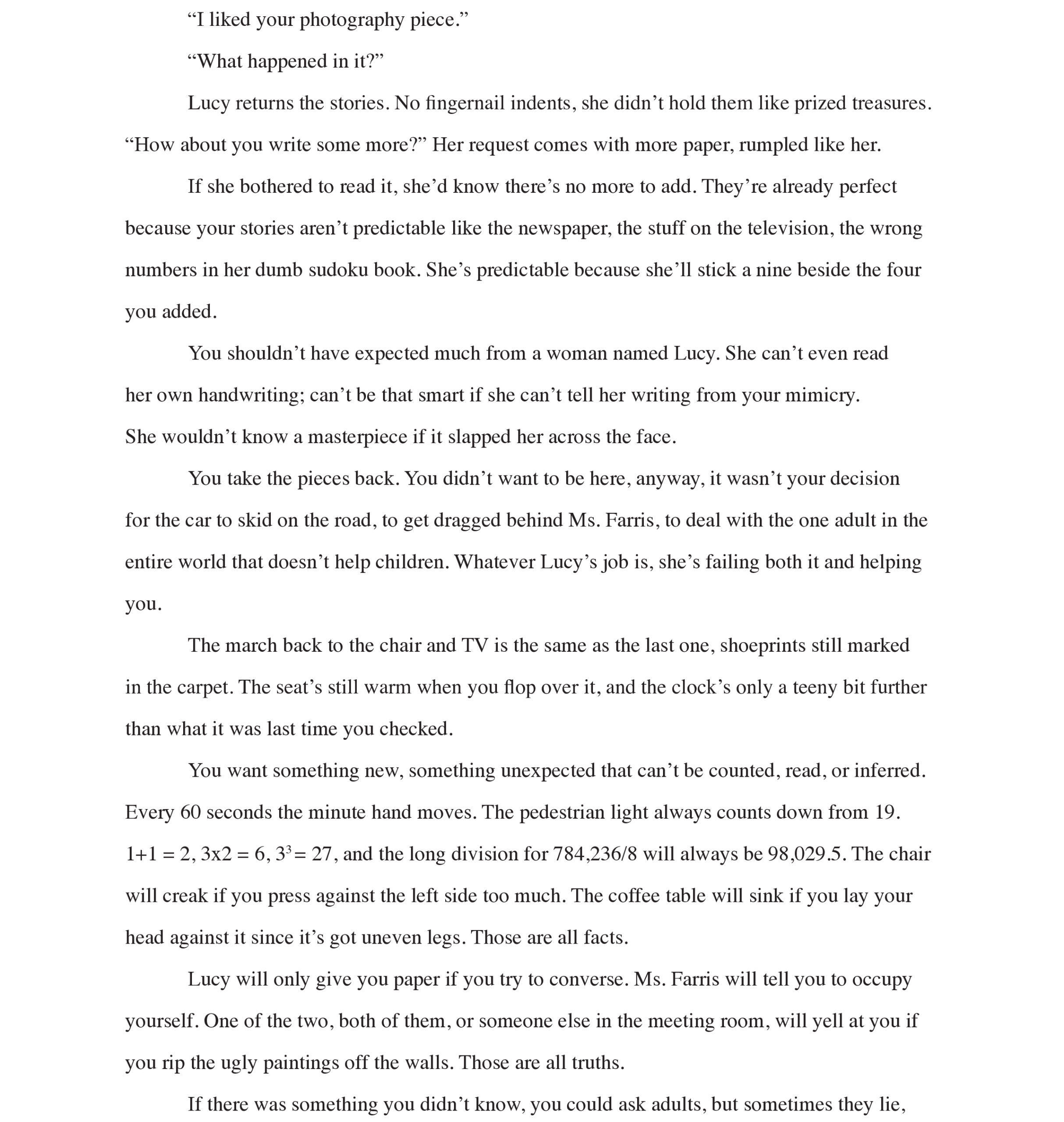 Page 5: “I liked your photography piece.” 
“What happened in it?” 
Lucy returns the stories. No fingernail indents, she didn’t hold them like prized treasures.
“How about you write some more?” Her request comes with more paper, rumpled like her. 
If she bothered to read it, she’d know there’s no more to add. They’re already perfect because your stories aren’t predictable like the newspaper, the stuff on the television, the wrong numbers in her dumb sudoku book. She’s predictable because she’ll stick a nine beside the four you added. 
You shouldn’t have expected much from a woman named Lucy. She can’t even read her own handwriting; can’t be that smart if she can’t tell her writing from your mimicry.  
She wouldn’t know a masterpiece if it slapped her across the face.  
You take the pieces back. You didn’t want to be here, anyway, it wasn’t your decision for the car to skid on the road, to get dragged behind Ms. Farris, to deal with the one adult in the entire world that doesn’t help children. Whatever Lucy’s job is, she’s failing both it and helping you. 
The march back to the chair and TV is the same as the last one, shoeprints still marked in the carpet. The seat’s still warm when you flop over it, and the clock’s only a teeny bit further than what it was last time you checked. 
You want something new, something unexpected that can’t be counted, read, or inferred. Every 60 seconds the minute hand moves. The pedestrian light always counts down from 19.  1+1 = 2, 3x2 = 6, 33 = 27, and the long division for 784,236/8 will always be 98,029.5. The chair will creak if you press against the left side too much. The coffee table will sink if you lay your head against it since it’s got uneven legs. Those are all facts. 
Lucy will only give you paper if you try to converse. Ms. Farris will tell you to occupy yourself. One of the two, both of them, or someone else in the meeting room, will yell at you if you rip the ugly paintings off the walls. Those are all truths. 
If there was something you didn’t know, you could ask adults, but sometimes they lie,

