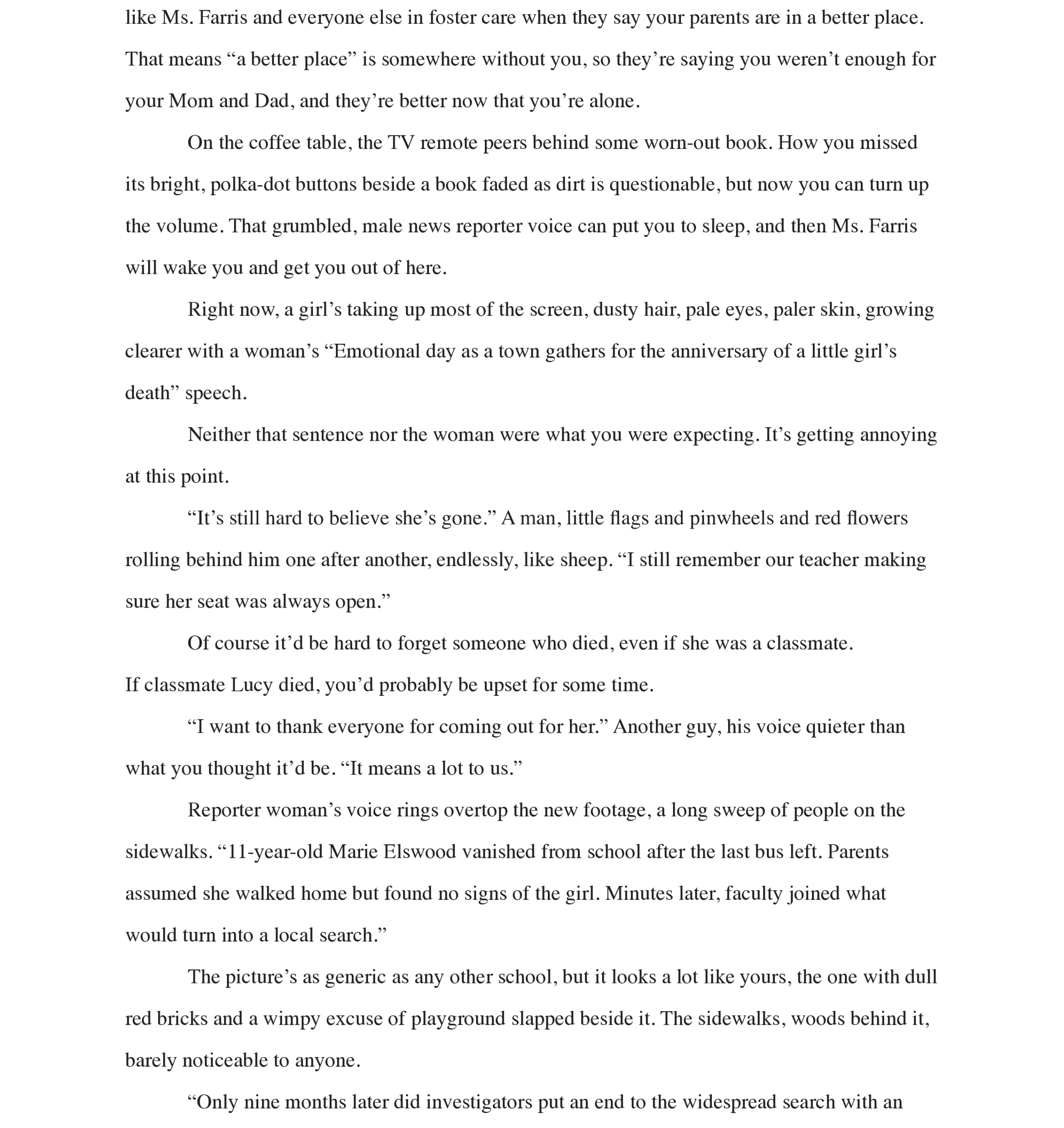 Page 6: like Ms. Farris and everyone else in foster care when they say your parents are in a better place. That means “a better place” is somewhere without you, so they’re saying you weren’t enough for your Mom and Dad, and they’re better now that you’re alone. 
On the coffee table, the TV remote peers behind some worn-out book. How you missed its bright, polka-dot buttons beside a book faded as dirt is questionable, but now you can turn up the volume. That grumbled, male news reporter voice can put you to sleep, and then Ms. Farris will wake you and get you out of here. 
Right now, a girl’s taking up most of the screen, dusty hair, pale eyes, paler skin, growing clearer with a woman’s “Emotional day as a town gathers for the anniversary of a little girl’s death” speech. 
Neither that sentence nor the woman were what you were expecting. It’s getting annoying at this point. 
“It’s still hard to believe she’s gone.” A man, little flags and pinwheels and red flowers rolling behind him one after another, endlessly, like sheep. “I still remember our teacher making sure her seat was always open.” 
Of course it’d be hard to forget someone who died, even if she was a classmate. 
If classmate Lucy died, you’d probably be upset for some time.
“I want to thank everyone for coming out for her.” Another guy, his voice quieter than what you thought it’d be. “It means a lot to us.” 
Reporter woman’s voice rings overtop the new footage, a long sweep of people on the sidewalks. “11-year-old Marie Elswood vanished from school after the last bus left. Parents assumed she walked home but found no signs of the girl. Minutes later, faculty joined what would turn into a local search.” 
The picture’s as generic as any other school, but it looks a lot like yours, the one with dull red bricks and a wimpy excuse of playground slapped beside it. The sidewalks, woods behind it, barely noticeable to anyone.
“Only nine months later did investigators put an end to the widespread search with an