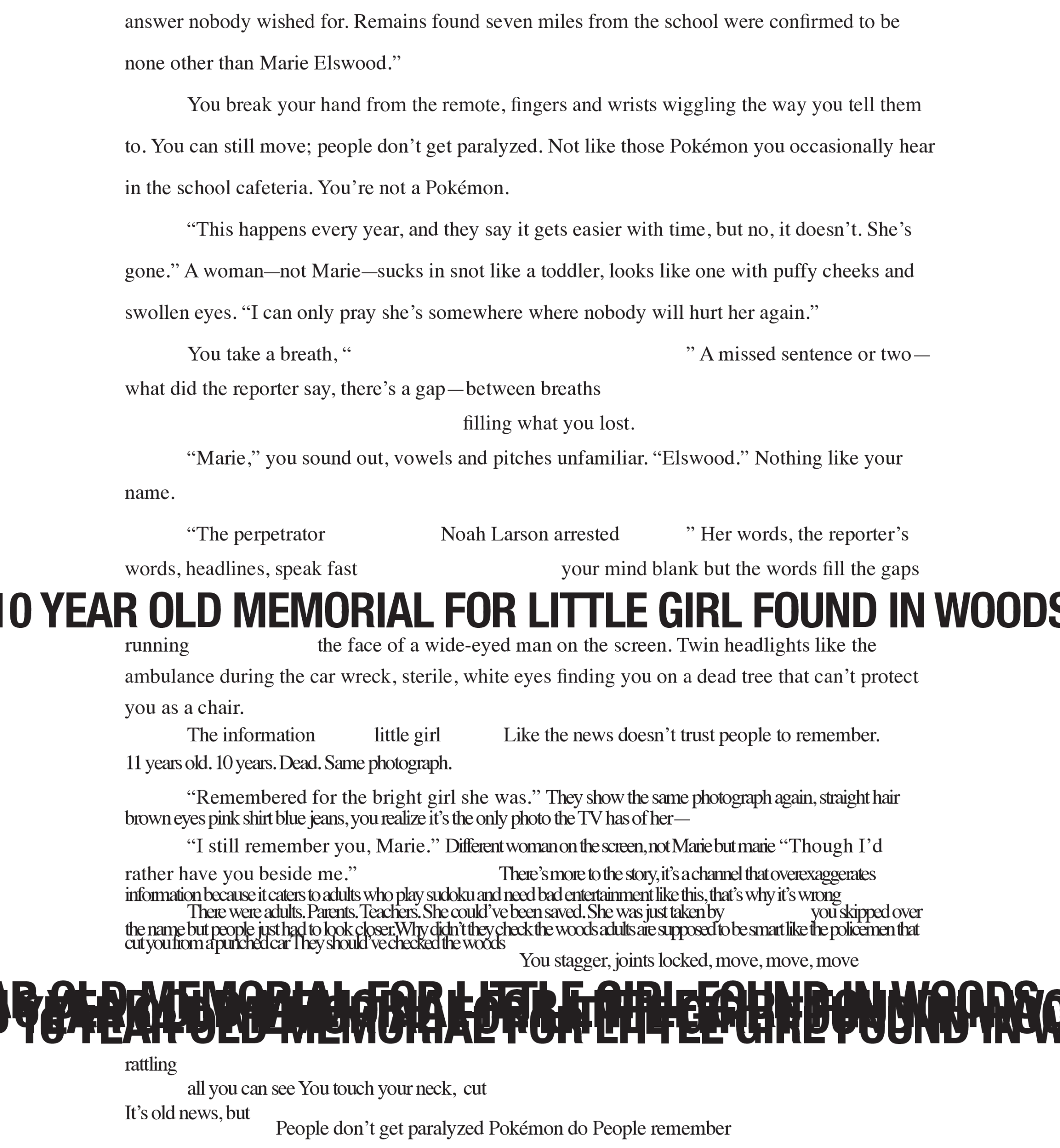 Page 7: (Note before the transcript: the prose begins to be broken up by a headline in large text: 10 YEAR OLD MEMORIAL FOR LITTLE GIRL FOUND IN WOODS)
answer nobody wished for. Remains found seven miles from the school were confirmed to be none other than Marie Elswood.”
You break your hand from the remote, fingers and wrists wiggling the way you tell them to. You can still move; people don’t get paralyzed. Not like those Pokémon you occasionally hear in the school cafeteria. You’re not a Pokémon.
“This happens every year, and they say it gets easier with time, but no, it doesn’t. She’s gone.” A woman—not Marie—sucks in snot like a toddler, looks like one with puffy cheeks and swollen eyes. “I can only pray she’s somewhere where nobody will hurt her again.”
You take a breath, “ 
what did the reporter say, there’s a gap—between breaths 
name.
” A missed sentence or two—
     filling what you lost. 
“Marie,” you sound out, vowels and pitches unfamiliar. “Elswood.” Nothing like your 
“The perpetrator, identified as Noah Larson arrested 
” Her words, the reporter’s 
words, headlines, speak fast 
your mind blank but the words fill the gaps
running
the face of a wide-eyed man on the screen. Twin headlights like the
ambulance during the car wreck, sterile, white eyes finding you on a dead tree that can’t protect 
you as a chair.  
The information  little girl  Like the news doesn’t trust people to remember.  11 years old. 10 years. Dead. Same photograph.
“Remembered for the bright girl she was.” They show the same photograph again, straight hair brown eyes pink shirt blue jeans, you realize it’s the only photo the TV has of her—
“I still remember you, Marie.” Different woman on the screen, not Marie but marie “Though I’d rather have you beside me.”    There’s more to the story, it’s a channel that overexaggerates 
There were adults. Parents. Tinformation because it caters to adults who play sudoku and need bad entertainment like this, that’eachers. She could’ve been saved. She was just taken by  s why it’s wrong you skipped over 
  cut you from a punched car  the name but people just had to look closer  .They should’ve checked the woodsWhy didn’         t they check the woods adults are supposed to be smart like the policemen that 
You stagger, joints locked, move, move, move
rattling
all you can see You touch your neck,  cut
It’ s old news, but     People don’t get paralyzed Pokémon do People remember

