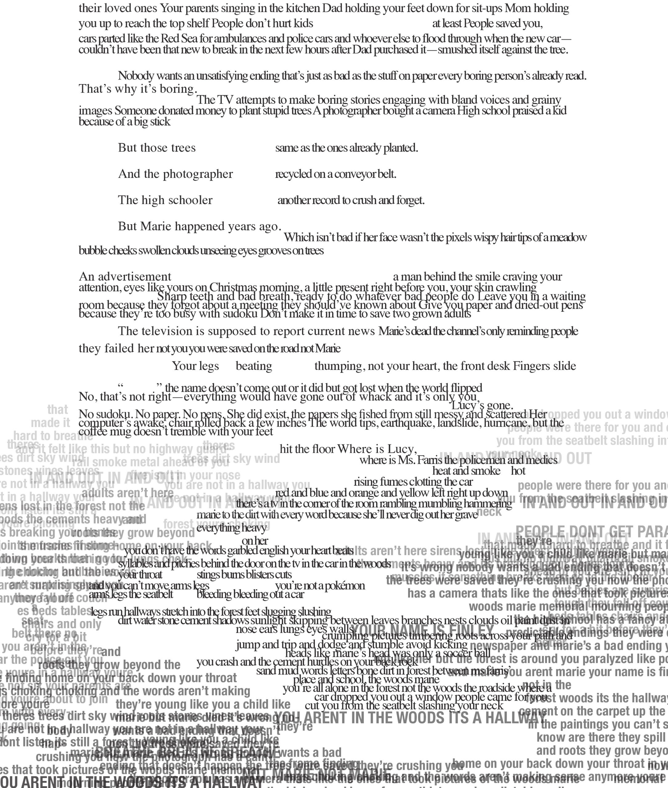 Page 8: (Note before the transcript: the prose continues to be broken up by overlapping, unreadable text indicative of a panic attack or repressed memories)
their loved ones Your parents singing in the kitchen Dad holding your feet down for sit-ups Mom holding you up to reach the top shelf People don’t hurt kids    at least People saved you, 
cars couldn’parted like the Red Sea for ambulances and police cars and whoever else to flood through when the new car—t have been that new to break in the next few hours after Dad purchased it—smushed itself against the tree. 
Nobody wants an unsatisfying ending that’s just as bad as the stuff on paper every boring person’s already read. 
That’ s why it’ s boring. The TV attempts to make boring stories engaging with bland voices and grainy images because of a big stickSomeone donated money to plant stupid trees A photographer bought a camera High school praised a kid 
But those trees  And the photographer The high schooler 
same as the ones already planted. recycled on a conveyor belt. 
 another record to crush and forget. 
era
   But Marie happened years ago.     Which isn’t bad if her face wasn’t the pixels wispy hair tips of a meadow
bubble cheeks swollen clouds unseeing eyes grooves on trees
An advertisement    attention, eyes like yours on Christmas morning, a little present right before you, your skin crawling  a man behind the smile craving your  
   Sharp teeth and bad breath, ready to do whatever bad people do Leave youaper and dried-out pens in a waiting because theroom because they fory’re too busy with sudoku Don’got about a meeting they should’ve known about Give you pt make it in time to save two grown adults 
The television is supposed to report current news Marie’s dead the channel’s only reminding people  they failed her not you you were saved on the road not Marie
  Your legs beating  thumping, not your heart, the front desk Fingers slide
No, that’“          ” the name doesn’         s not right—everything would have gone out of whack and it’t come out or it did but got lost when the world flippeds only you      Lucy’  s
computer’No sudoku. No papers awake, chair rolled back a few inches . No pens. She did exist, the papers she fished from still messyThe world tips, earthquake, landslide, hurri and scattergone. 
that 
coffee mug doesn’t tremble with your feet
their loved ones Your parents singing in the kitchen Dad holding your feet down for sit-ups Mom holding you up to reach the top shelf People don’t hurt kids    at least People saved you, 
cars couldn’parted like the Red Sea for ambulances and police cars and whoever else to flood through when the new car—t have been that new to break in the next few hours after Dad purchased it—smushed itself against the tree. 
Nobody wants an unsatisfying ending that’s just as bad as the stuff on paper every boring person’s already read. 
That’ s why it’ s boring. The TV attempts to make boring stories engaging with bland voices and grainy images because of a big stickSomeone donated money to plant stupid trees A photographer bought a camera High school praised a kid 
But those trees  And the photographer The high schooler 
same as the ones already planted. recycled on a conveyor belt. 
 another record to crush and forget. 
era
   But Marie happened years ago.     Which isn’t bad if her face wasn’t the pixels wispy hair tips of a meadow
bubble cheeks swollen clouds unseeing eyes grooves on trees
An advertisement    attention, eyes like yours on Christmas morning, a little present right before you, your skin crawling  a man behind the smile craving your  
   Sharp teeth and bad breath, ready to do whatever bad people do Leave youaper and dried-out pens in a waiting because theroom because they fory’re too busy with sudoku Don’got about a meeting they should’ve known about Give you pt make it in time to save two grown adults 
The television is supposed to report current news Marie’s dead the channel’s only reminding people  they failed her not you you were saved on the road not Marie
  Your legs beating  thumping, not your heart, the front desk Fingers slide
No, that’“          ” the name doesn’         s not right—everything would have gone out of whack and it’t come out or it did but got lost when the world flippeds only you      Lucy’  s
computer’No sudoku. No papers awake, chair rolled back a few inches . No pens. She did exist, the papers she fished from still messyThe world tips, earthquake, landslide, hurri and scattergone. 
that 
coffee mug doesn’t tremble with your feet

