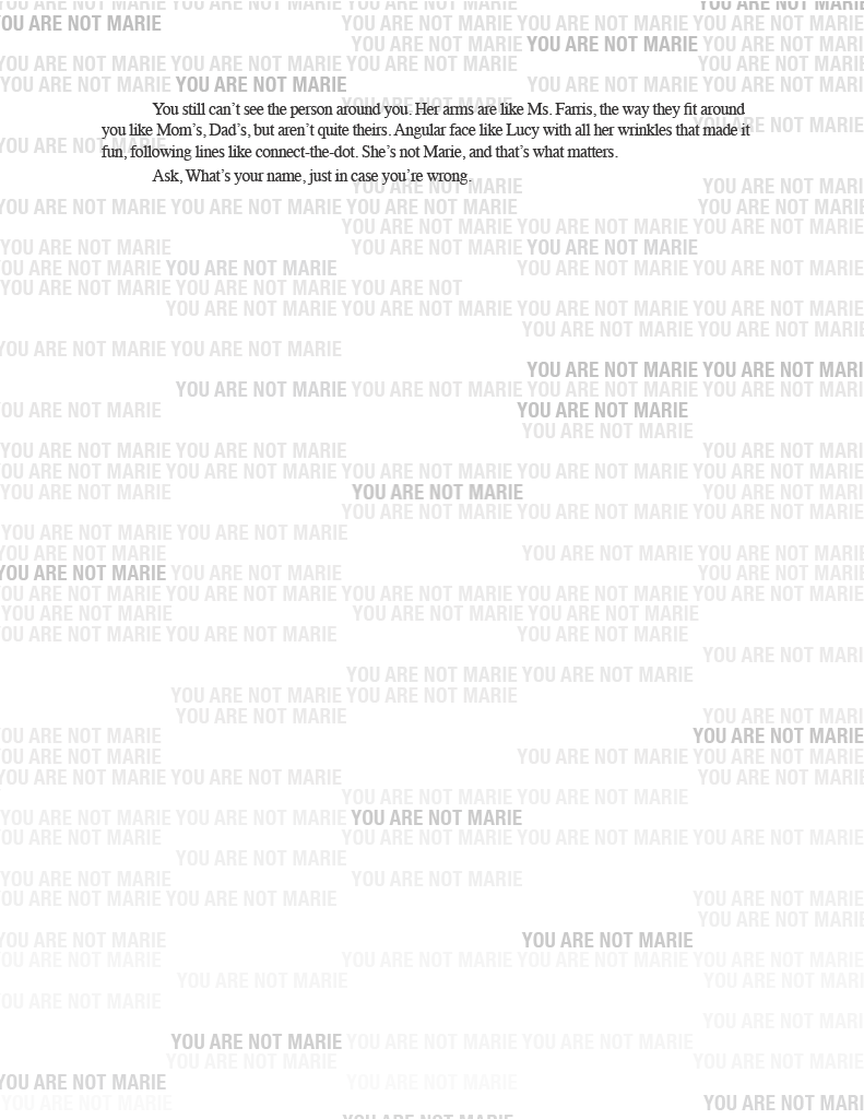 Page 11: (Note before the transcript: the overlapping phrases continue to fade out until only one phrase in the background remains repeating: "YOU ARE NOT MARIE")

RI RE NOT MARIE
You still can’t see the person around you. Her rams are like Ms. Farris, the way they fit around you like Mom’s, Dad’s, but aren't quite theirs. Angular face like Lucy with all her wrinkles that made it fun, following lines like connect-the-dot. She’s not Marie, and that’s what matters. 
Ask, What’s your name, just in case you're wrong
